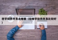 想学软件开发去哪里（在哪学软件开发比较好）