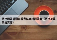 医疗网站建设在线考试客观题答案（医疗卫生系统真题）